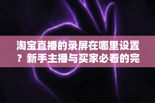 淘宝直播的录屏在哪里设置?新手主播与买家必看的完整录屏操作指南 淘宝直播的录屏在哪里设置?新手主播与买家必看的完整录屏操作指南
