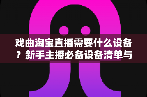 戏曲淘宝直播需要什么设备？新手主播必备设备清单与搭建全攻略