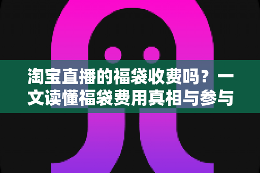 淘宝直播的福袋收费吗?一文读懂福袋费用真相与参与全攻略 淘宝直播的福袋收费吗?一文读懂福袋费用真相与参与全攻略
