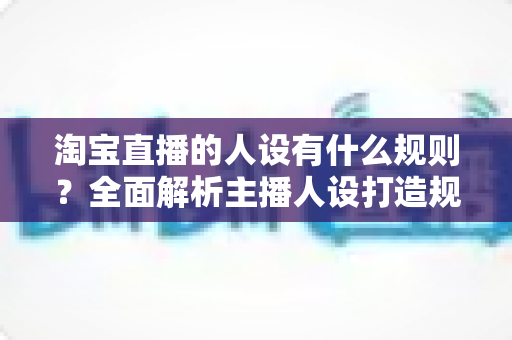 淘宝直播的人设有什么规则？全面解析主播人设打造规范与实用技巧