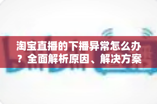 淘宝直播的下播异常怎么办？全面解析原因、解决方案与预防技巧
