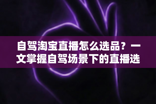 自驾淘宝直播怎么选品?一文掌握自驾场景下的直播选品逻辑、实操步骤与避坑技巧 自驾淘宝直播怎么选品?一文掌握自驾场景下的直播选品逻辑、实操步骤与避坑技巧