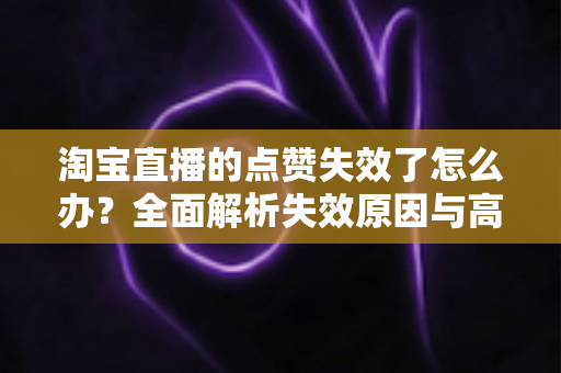 淘宝直播的点赞失效了怎么办?全面解析失效原因与高效解决方法指南 淘宝直播的点赞失效了怎么办?全面解析失效原因与高效解决方法指南