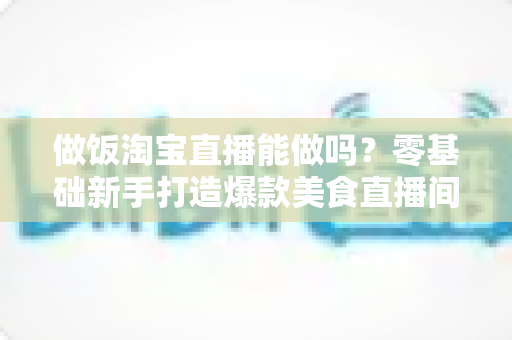 做饭淘宝直播能做吗？零基础新手打造爆款美食直播间的完整指南
