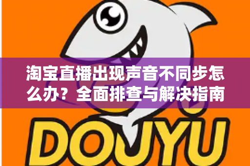 淘宝直播出现声音不同步怎么办?全面排查与解决指南 淘宝直播出现声音不同步怎么办?全面排查与解决指南