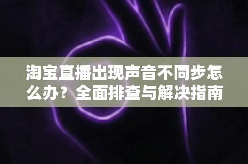 淘宝直播出现声音不同步怎么办?全面排查与解决指南 淘宝直播出现声音不同步怎么办?全面排查与解决指南