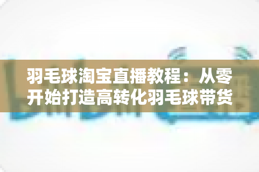 羽毛球淘宝直播教程：从零开始打造高转化羽毛球带货直播间的完整指南