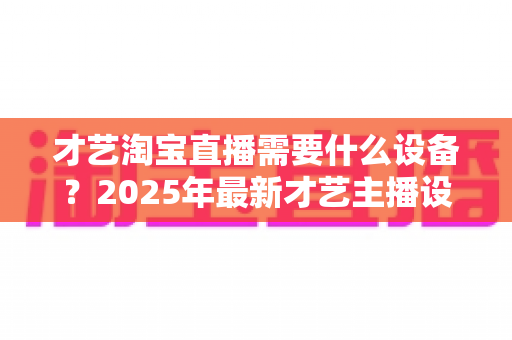 才艺淘宝直播需要什么设备？2025年最新才艺主播设备清单与选购攻略全解析