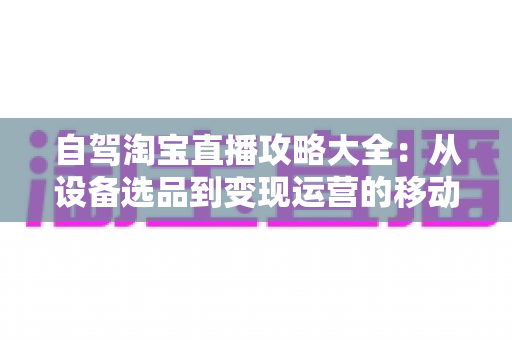 自驾淘宝直播攻略大全：从设备选品到变现运营的移动带货实战指南