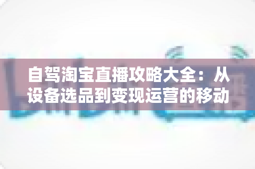 自驾淘宝直播攻略大全：从设备选品到变现运营的移动带货实战指南