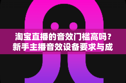 淘宝直播的音效门槛高吗？新手主播音效设备要求与成本全面解析