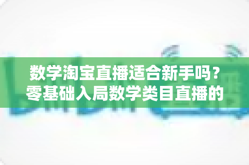 数学淘宝直播适合新手吗?零基础入局数学类目直播的机遇、挑战与实战指南 数学淘宝直播适合新手吗?零基础入局数学类目直播的机遇、挑战与实战指南