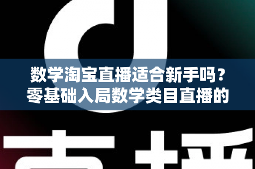 数学淘宝直播适合新手吗?零基础入局数学类目直播的机遇、挑战与实战指南 数学淘宝直播适合新手吗?零基础入局数学类目直播的机遇、挑战与实战指南