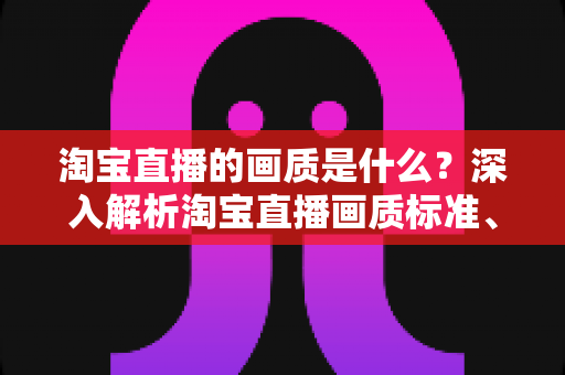 淘宝直播的画质是什么?深入解析淘宝直播画质标准、影响因素与优化全攻略 淘宝直播的画质是什么?深入解析淘宝直播画质标准、影响因素与优化全攻略