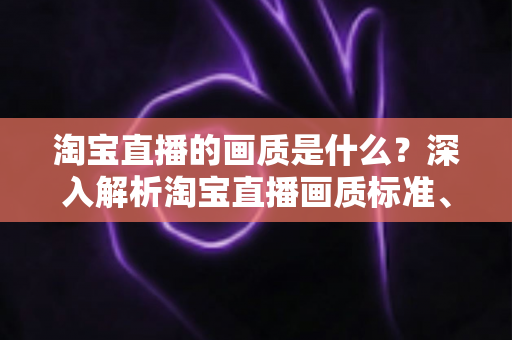 淘宝直播的画质是什么？深入解析淘宝直播画质标准、影响因素与优化全攻略