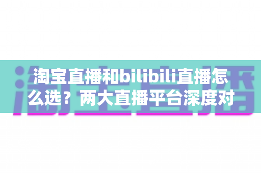 淘宝直播和bilibili直播怎么选？两大直播平台深度对比与选型实战指南