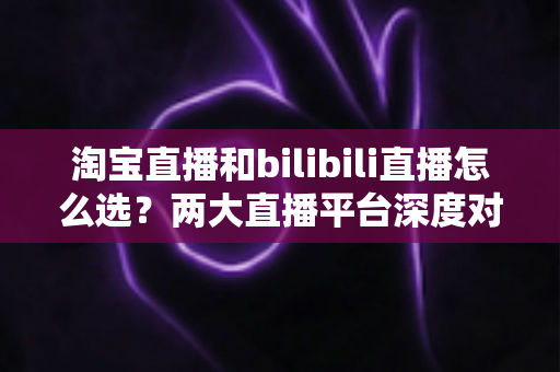 淘宝直播和bilibili直播怎么选？两大直播平台深度对比与选型实战指南