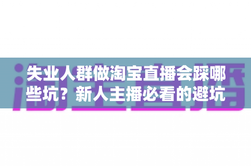 失业人群做淘宝直播会踩哪些坑？新人主播必看的避坑指南与实战建议
