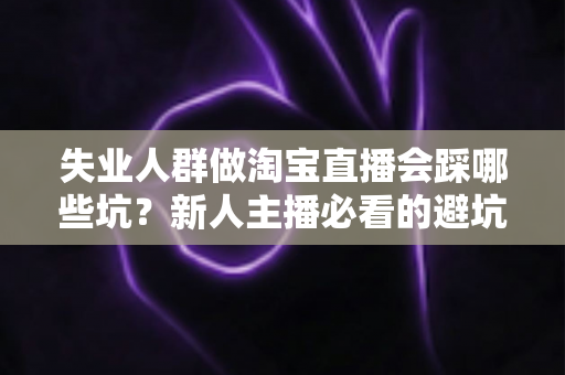 失业人群做淘宝直播会踩哪些坑？新人主播必看的避坑指南与实战建议