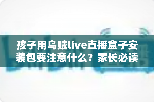 孩子用乌贼live直播盒子安装包要注意什么?家长必读的完整安全使用指南 孩子用乌贼live直播盒子安装包要注意什么?家长必读的完整安全使用指南