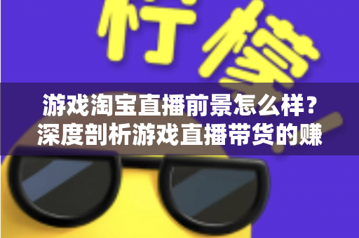 游戏淘宝直播前景怎么样?深度剖析游戏直播带货的赚钱潜力、入局条件与未来趋势 游戏淘宝直播前景怎么样?深度剖析游戏直播带货的赚钱潜力、入局条件与未来趋势