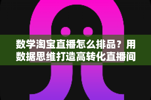 数学淘宝直播怎么排品?用数据思维打造高转化直播间的排品实战指南 数学淘宝直播怎么排品?用数据思维打造高转化直播间的排品实战指南