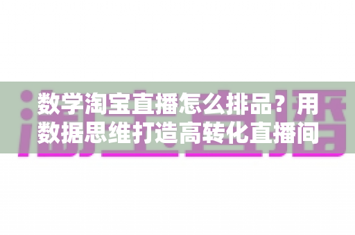 数学淘宝直播怎么排品?用数据思维打造高转化直播间的排品实战指南 数学淘宝直播怎么排品?用数据思维打造高转化直播间的排品实战指南