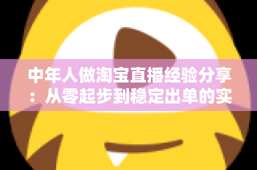 中年人做淘宝直播经验分享:从零起步到稳定出单的实战指南 中年人做淘宝直播经验分享:从零起步到稳定出单的实战指南