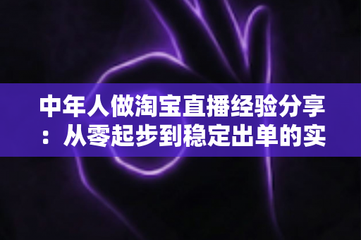 中年人做淘宝直播经验分享：从零起步到稳定出单的实战指南