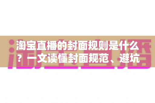 淘宝直播的封面规则是什么？一文读懂封面规范、避坑指南与优化技巧