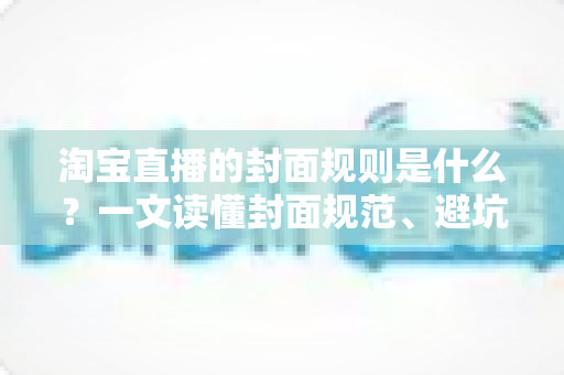 淘宝直播的封面规则是什么？一文读懂封面规范、避坑指南与优化技巧