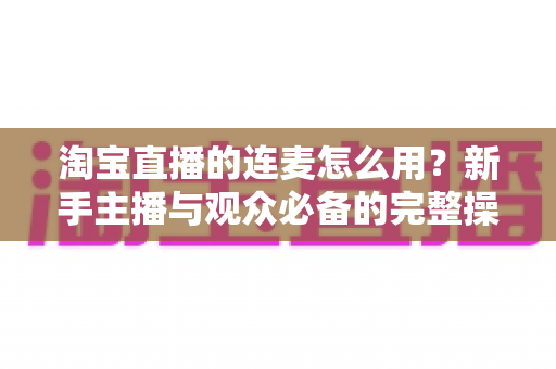 淘宝直播的连麦怎么用？新手主播与观众必备的完整操作指南与实用技巧