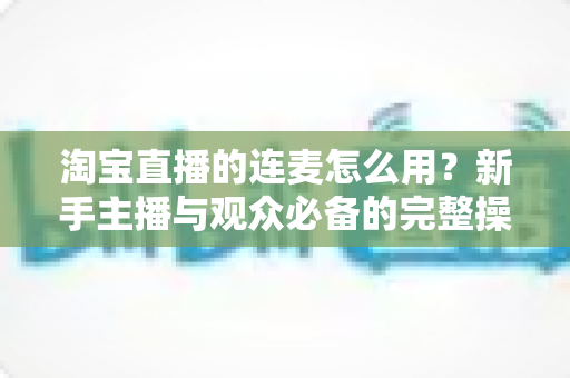 淘宝直播的连麦怎么用？新手主播与观众必备的完整操作指南与实用技巧