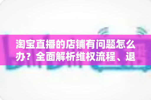 淘宝直播的店铺有问题怎么办?全面解析维权流程、退款技巧与避坑指南 淘宝直播的店铺有问题怎么办?全面解析维权流程、退款技巧与避坑指南