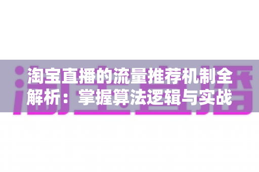 淘宝直播的流量推荐机制全解析：掌握算法逻辑与实战技巧，让你的直播间流量稳步增长