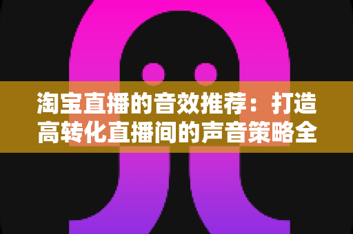 淘宝直播的音效推荐：打造高转化直播间的声音策略全解析