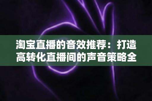 淘宝直播的音效推荐：打造高转化直播间的声音策略全解析