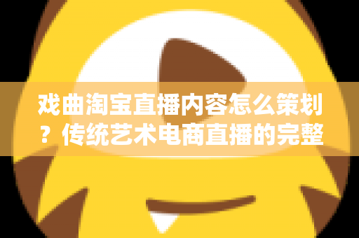 戏曲淘宝直播内容怎么策划？传统艺术电商直播的完整规划指南与实战方案
