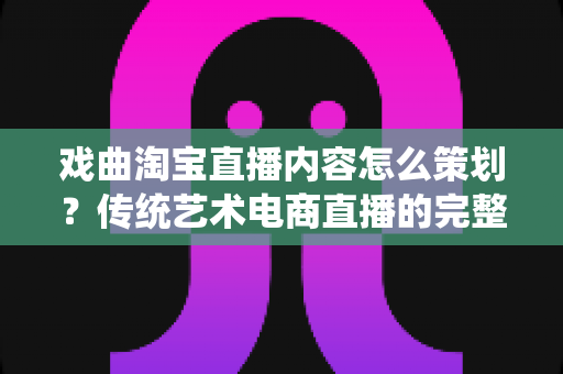 戏曲淘宝直播内容怎么策划？传统艺术电商直播的完整规划指南与实战方案