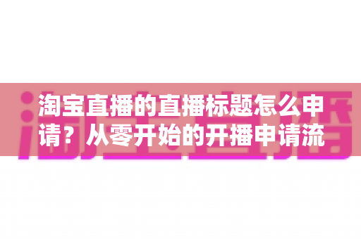 淘宝直播的直播标题怎么申请?从零开始的开播申请流程与爆款标题撰写全攻略 淘宝直播的直播标题怎么申请?从零开始的开播申请流程与爆款标题撰写全攻略