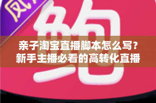 亲子淘宝直播脚本怎么写?新手主播必看的高转化直播脚本撰写全攻略 亲子淘宝直播脚本怎么写?新手主播必看的高转化直播脚本撰写全攻略