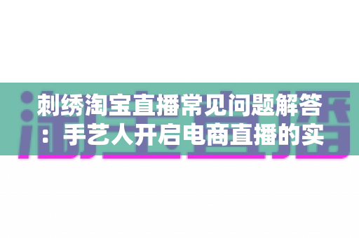 刺绣淘宝直播常见问题解答:手艺人开启电商直播的实用运营指南 刺绣淘宝直播常见问题解答:手艺人开启电商直播的实用运营指南