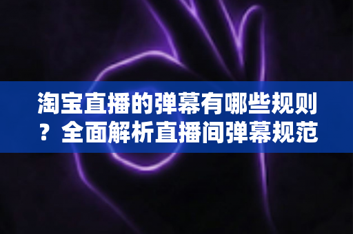 淘宝直播的弹幕有哪些规则?全面解析直播间弹幕规范与互动运营指南 淘宝直播的弹幕有哪些规则?全面解析直播间弹幕规范与互动运营指南