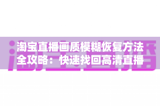 淘宝直播画质模糊恢复方法全攻略：快速找回高清直播体验的实用技巧大全