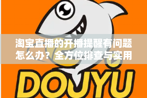 淘宝直播的开播提醒有问题怎么办？全方位排查与实用解决方案指南