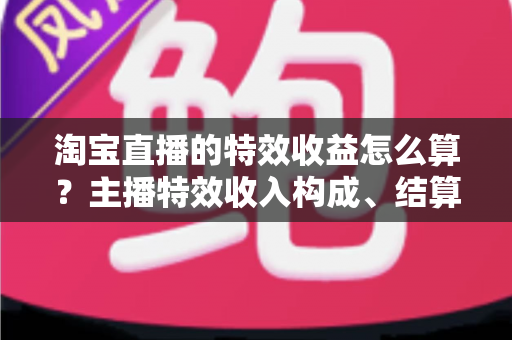 淘宝直播的特效收益怎么算？主播特效收入构成、结算规则与提升技巧全解析