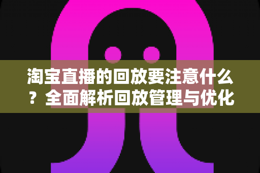 淘宝直播的回放要注意什么？全面解析回放管理与优化技巧，助你提升店铺流量与转化