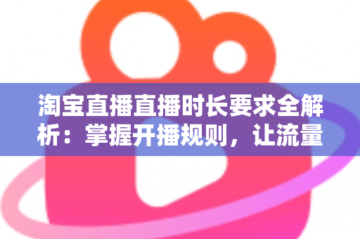 淘宝直播直播时长要求全解析：掌握开播规则，让流量与销量双丰收