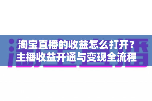 淘宝直播的收益怎么打开?主播收益开通与变现全流程指南 淘宝直播的收益怎么打开?主播收益开通与变现全流程指南