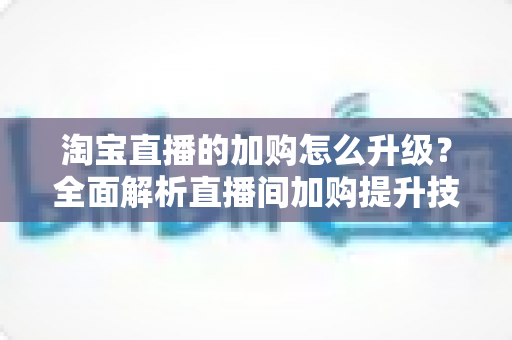 淘宝直播的加购怎么升级？全面解析直播间加购提升技巧与店铺层级进阶指南